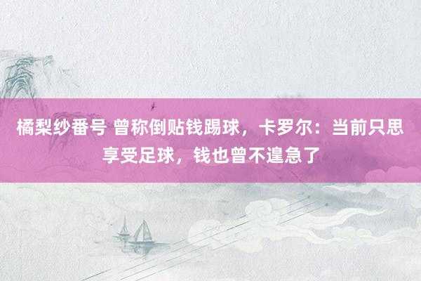 橘梨纱番号 曾称倒贴钱踢球，卡罗尔：当前只思享受足球，钱也曾不遑急了