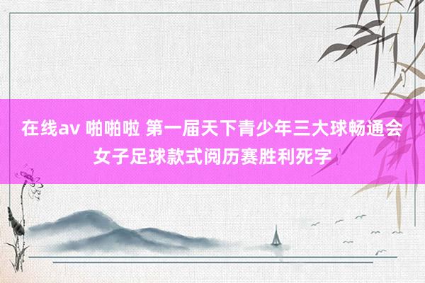 在线av 啪啪啦 第一届天下青少年三大球畅通会女子足球款式阅历赛胜利死字