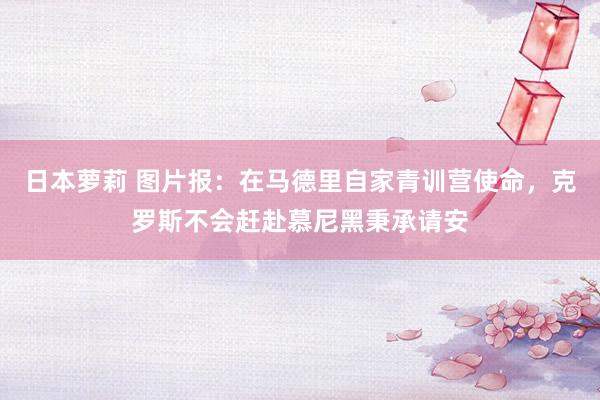 日本萝莉 图片报：在马德里自家青训营使命，克罗斯不会赶赴慕尼黑秉承请安