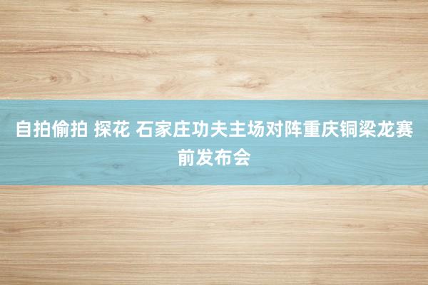 自拍偷拍 探花 石家庄功夫主场对阵重庆铜梁龙赛前发布会
