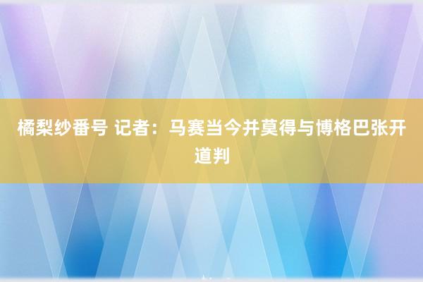 橘梨纱番号 记者：马赛当今并莫得与博格巴张开道判