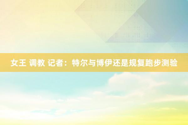 女王 调教 记者：特尔与博伊还是规复跑步测验