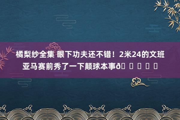橘梨纱全集 眼下功夫还不错！2米24的文班亚马赛前秀了一下颠球本事👀⚽️