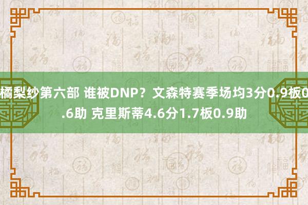 橘梨纱第六部 谁被DNP？文森特赛季场均3分0.9板0.6助 克里斯蒂4.6分1.7板0.9助