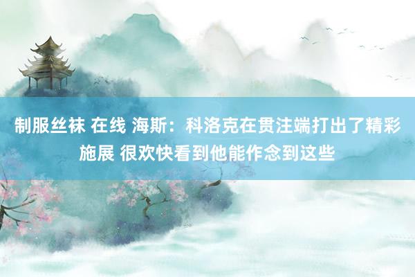 制服丝袜 在线 海斯:科洛克在贯注端打出了精彩施展 很欢快看到他能作念到这些