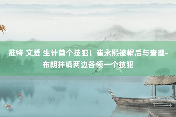推特 文爱 生计首个技犯！崔永熙被帽后与查理-布朗拌嘴两边各领一个技犯