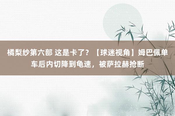 橘梨纱第六部 这是卡了？【球迷视角】姆巴佩单车后内切降到龟速，被萨拉赫抢断