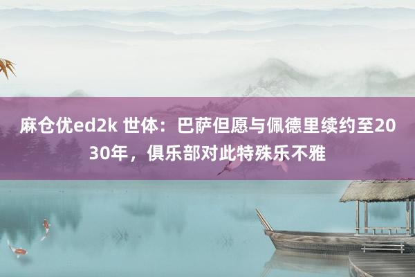 麻仓优ed2k 世体：巴萨但愿与佩德里续约至2030年，俱乐部对此特殊乐不雅