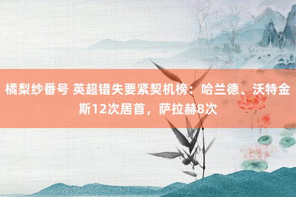 橘梨纱番号 英超错失要紧契机榜：哈兰德、沃特金斯12次居首，萨拉赫8次