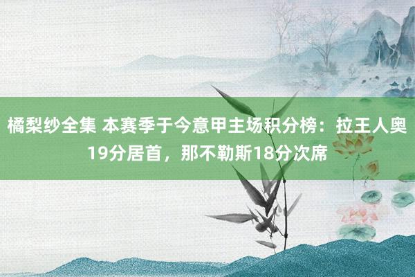 橘梨纱全集 本赛季于今意甲主场积分榜：拉王人奥19分居首，那不勒斯18分次席