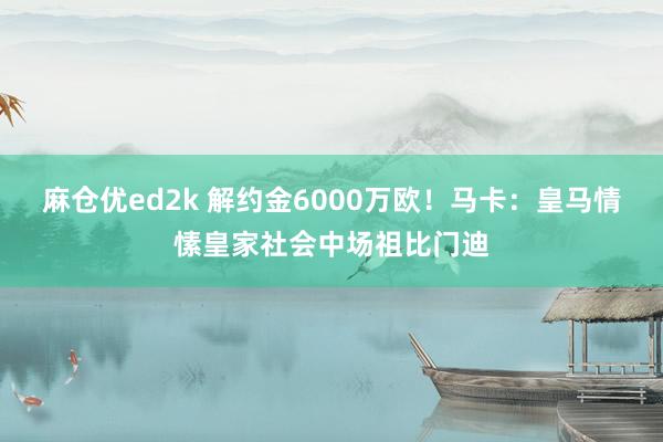 麻仓优ed2k 解约金6000万欧！马卡：皇马情愫皇家社会中场祖比门迪