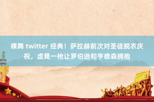 裸舞 twitter 经典！萨拉赫前次对圣徒脱衣庆祝，虚晃一枪让罗伯逊和亨德森拥抱