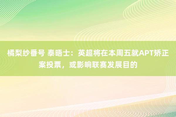 橘梨纱番号 泰晤士：英超将在本周五就APT矫正案投票，或影响联赛发展目的
