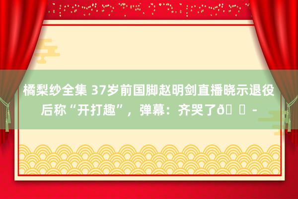 橘梨纱全集 37岁前国脚赵明剑直播晓示退役后称“开打趣”，弹幕：齐哭了😭
