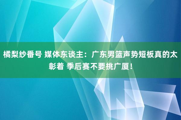 橘梨纱番号 媒体东谈主：广东男篮声势短板真的太彰着 季后赛不要挑广厦！