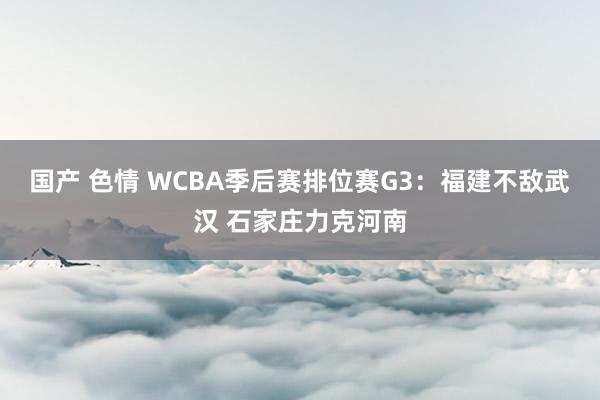 国产 色情 WCBA季后赛排位赛G3：福建不敌武汉 石家庄力克河南
