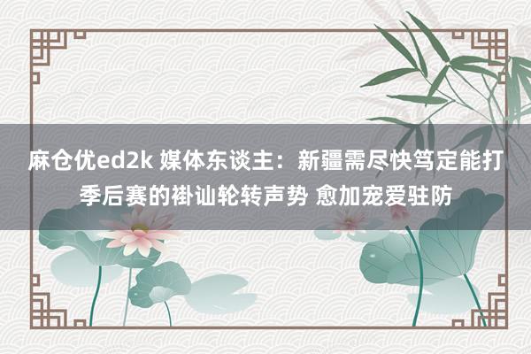 麻仓优ed2k 媒体东谈主：新疆需尽快笃定能打季后赛的褂讪轮转声势 愈加宠爱驻防