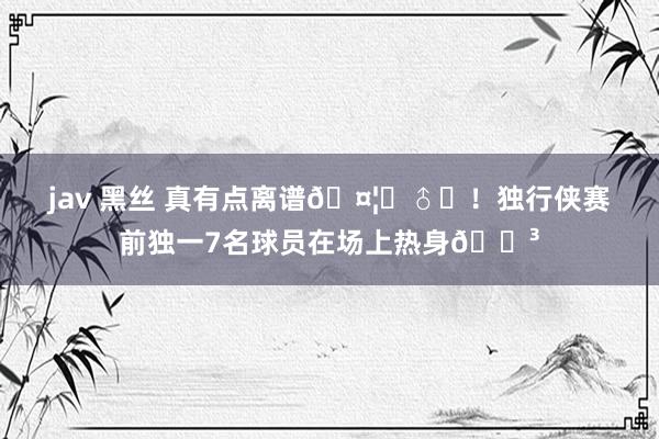 jav 黑丝 真有点离谱🤦‍♂️！独行侠赛前独一7名球员在场上热身😳