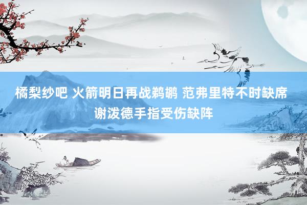 橘梨纱吧 火箭明日再战鹈鹕 范弗里特不时缺席 谢泼德手指受伤缺阵