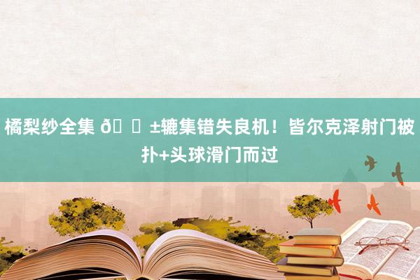 橘梨纱全集 😱辘集错失良机！皆尔克泽射门被扑+头球滑门而过