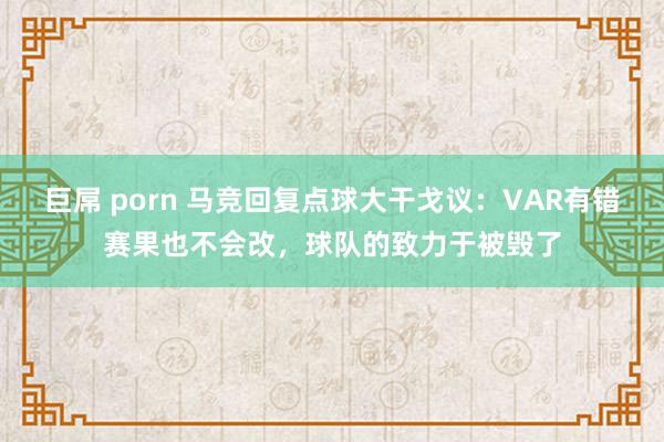 巨屌 porn 马竞回复点球大干戈议：VAR有错赛果也不会改，球队的致力于被毁了