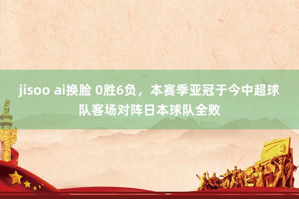 jisoo ai换脸 0胜6负，本赛季亚冠于今中超球队客场对阵日本球队全败