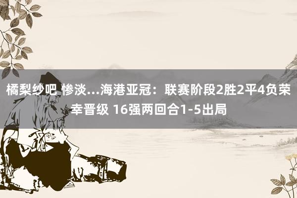 橘梨纱吧 惨淡...海港亚冠：联赛阶段2胜2平4负荣幸晋级 16强两回合1-5出局