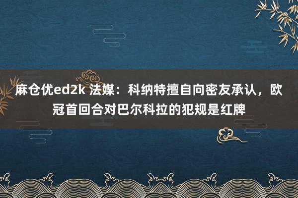 麻仓优ed2k 法媒：科纳特擅自向密友承认，欧冠首回合对巴尔科拉的犯规是红牌