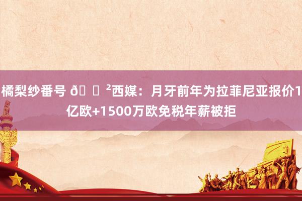 橘梨纱番号 😲西媒：月牙前年为拉菲尼亚报价1亿欧+1500万欧免税年薪被拒