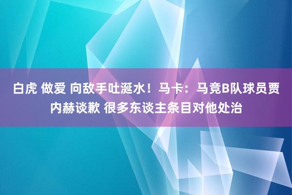 白虎 做爱 向敌手吐涎水！马卡：马竞B队球员贾内赫谈歉 很多东谈主条目对他处治
