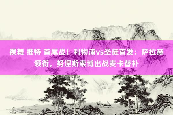 裸舞 推特 首尾战！利物浦vs圣徒首发：萨拉赫领衔，努涅斯索博出战麦卡替补