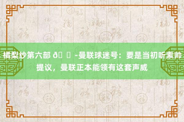 橘梨纱第六部 😭曼联球迷号：要是当初听索帅提议，曼联正本能领有这套声威
