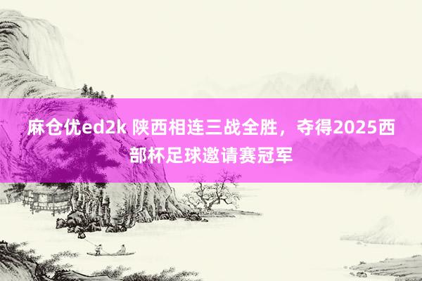 麻仓优ed2k 陕西相连三战全胜，夺得2025西部杯足球邀请赛冠军