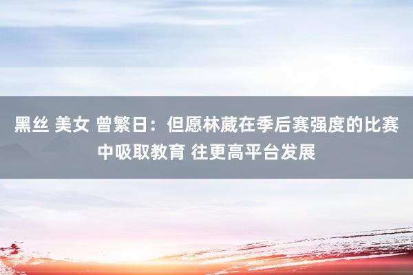 黑丝 美女 曾繁日：但愿林葳在季后赛强度的比赛中吸取教育 往更高平台发展