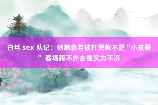 白丝 sex 队记：杨瀚森若被打哭就不是“小孩哥” 客场跨不外去是实力不济