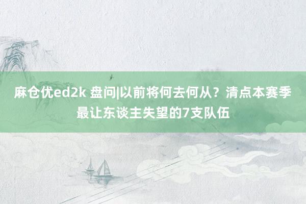 麻仓优ed2k 盘问|以前将何去何从？清点本赛季最让东谈主失望的7支队伍