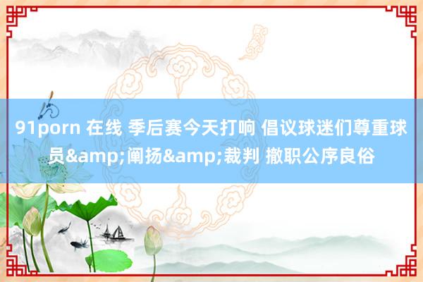91porn 在线 季后赛今天打响 倡议球迷们尊重球员&阐扬&裁判 撤职公序良俗