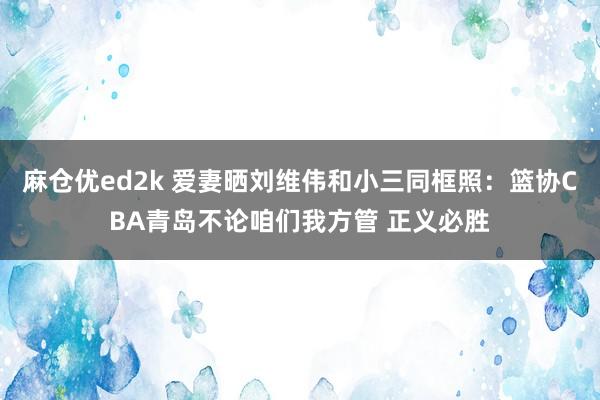 麻仓优ed2k 爱妻晒刘维伟和小三同框照：篮协CBA青岛不论咱们我方管 正义必胜