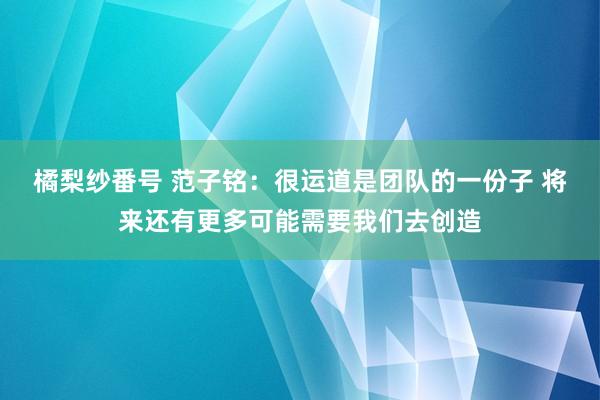 橘梨纱番号 范子铭：很运道是团队的一份子 将来还有更多可能需要我们去创造