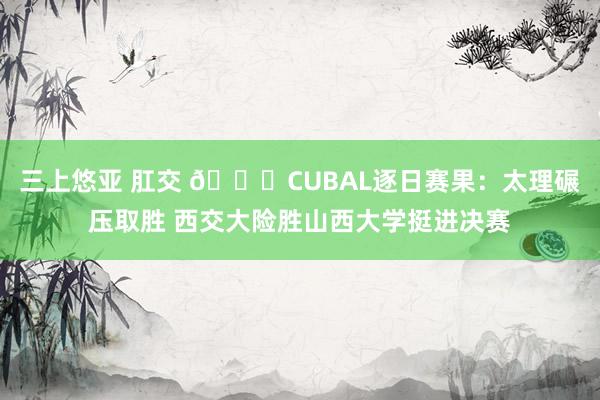 三上悠亚 肛交 🏀CUBAL逐日赛果：太理碾压取胜 西交大险胜山西大学挺进决赛