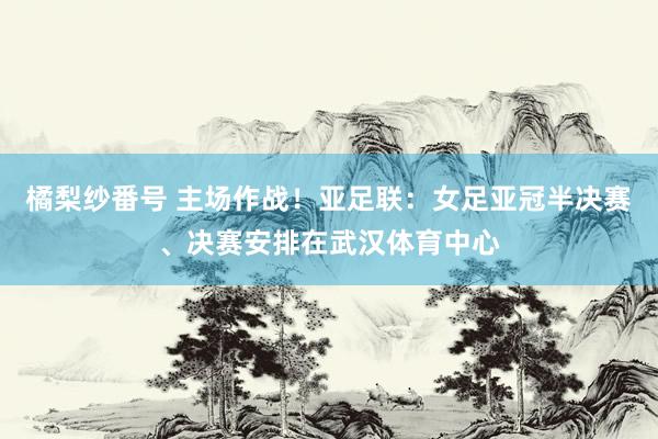 橘梨纱番号 主场作战！亚足联：女足亚冠半决赛、决赛安排在武汉体育中心