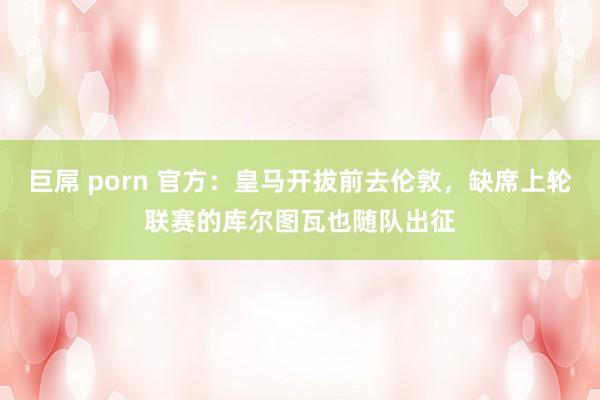 巨屌 porn 官方：皇马开拔前去伦敦，缺席上轮联赛的库尔图瓦也随队出征