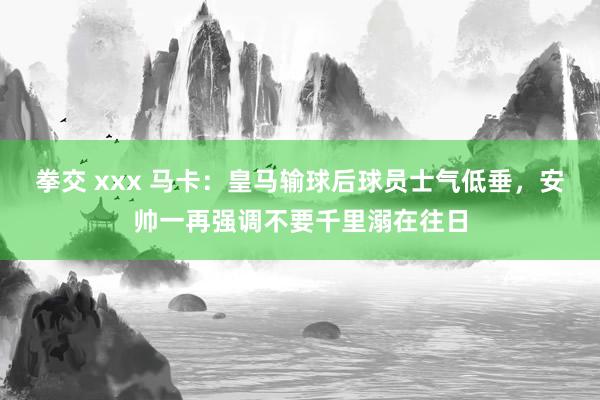 拳交 xxx 马卡：皇马输球后球员士气低垂，安帅一再强调不要千里溺在往日