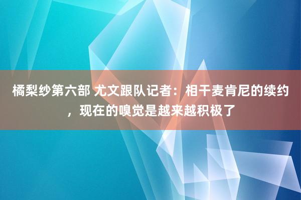 橘梨纱第六部 尤文跟队记者：相干麦肯尼的续约，现在的嗅觉是越来越积极了