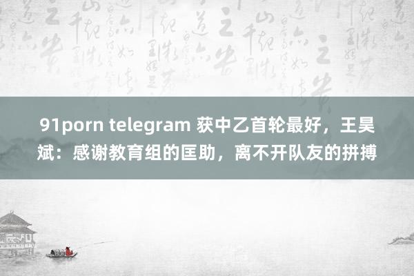 91porn telegram 获中乙首轮最好，王昊斌：感谢教育组的匡助，离不开队友的拼搏