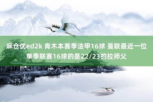 麻仓优ed2k 青木本赛季法甲16球 曼联最近一位单季联赛16球的是22/23的拉师父
