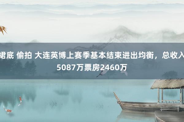 裙底 偷拍 大连英博上赛季基本结束进出均衡，总收入5087万票房2460万