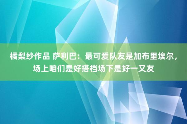 橘梨纱作品 萨利巴：最可爱队友是加布里埃尔，场上咱们是好搭档场下是好一又友