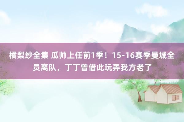橘梨纱全集 瓜帅上任前1季！15-16赛季曼城全员离队，丁丁曾借此玩弄我方老了