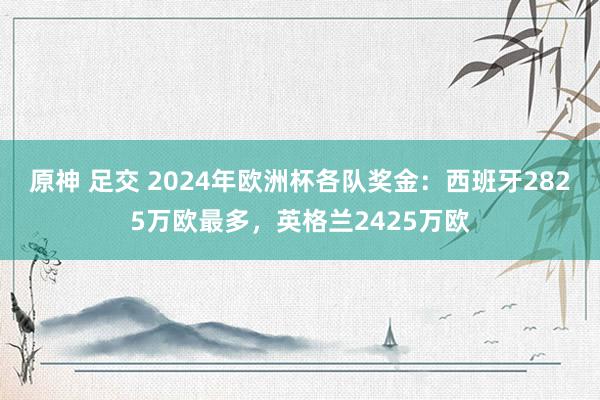 原神 足交 2024年欧洲杯各队奖金：西班牙2825万欧最多，英格兰2425万欧